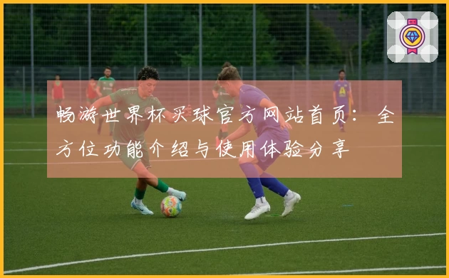 畅游世界杯买球官方网站首页：全方位功能介绍与使用体验分享
